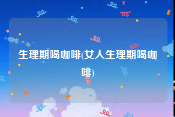 生理期喝咖啡(女人生理期喝咖啡)