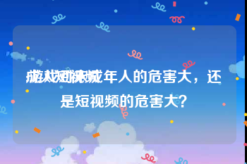 成人短视频
:游戏对未成年人的危害大，还是短视频的危害大？