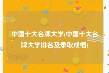 中国十大名牌大学(中国十大名牌大学排名及录取成绩)