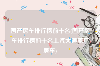 国产房车排行榜前十名(国产房车排行榜前十名上汽大通原厂房车)