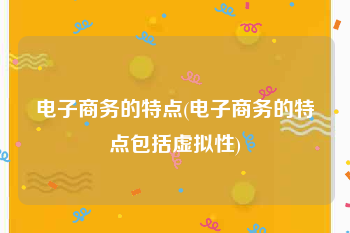 电子商务的特点(电子商务的特点包括虚拟性)