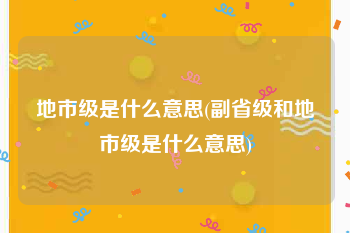 地市级是什么意思(副省级和地市级是什么意思)