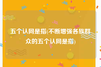 五个认同是指(不断增强各族群众的五个认同是指)