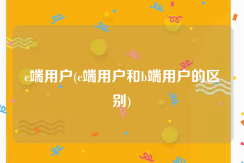 c端用户(c端用户和b端用户的区别)