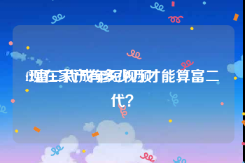 f2富二代成年短视频
:现在家产有多少万才能算富二代？