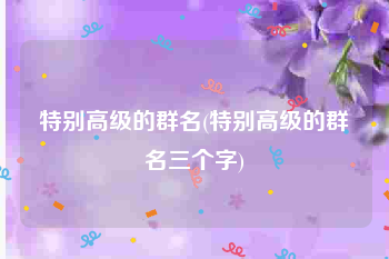 特别高级的群名(特别高级的群名三个字)