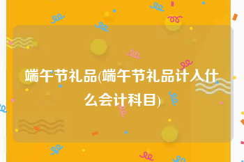 端午节礼品(端午节礼品计入什么会计科目)