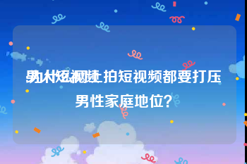 男人短视频
:为什么网上拍短视频都要打压男性家庭地位？