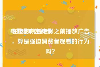 电影院广告视频
:在电影院看电影之前播放广告，算是强迫消费者观看的行为吗？