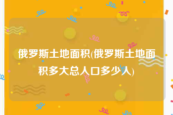 俄罗斯土地面积(俄罗斯土地面积多大总人口多少人)