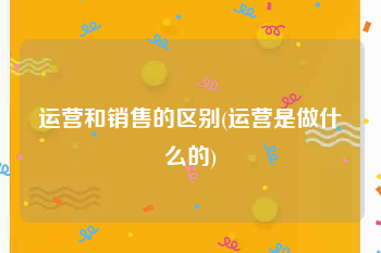 运营和销售的区别(运营是做什么的)