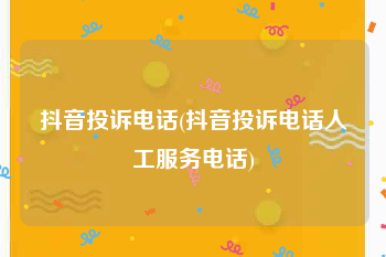 抖音投诉电话(抖音投诉电话人工服务电话)