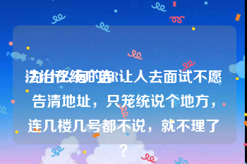 法治在线广告
:为什么有的HR让人去面试不愿告清地址，只笼统说个地方，连几楼几号都不说，就不理了？