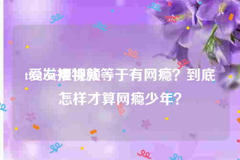 twitter短视频
:爱发推特就等于有网瘾？到底怎样才算网瘾少年？