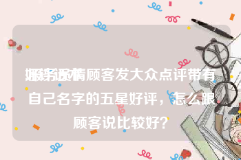 好评话术:服务员请顾客发大众点评带有自己名字的五星好评，怎么跟顾客说比较好？