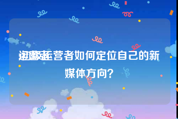 运营者
:初级运营者如何定位自己的新媒体方向？
