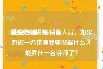 营销培训讲师
:我现在是一名销售人员，如果想做一名讲师我要做些什么才能胜任一名讲师了？