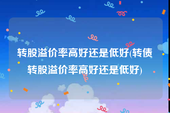 转股溢价率高好还是低好(转债转股溢价率高好还是低好)
