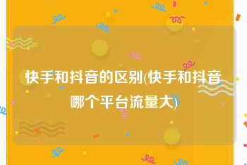 快手和抖音的区别(快手和抖音哪个平台流量大)