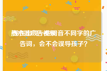 热水器广告视频
:现在出现一些同音不同字的广告词，会不会误导孩子？