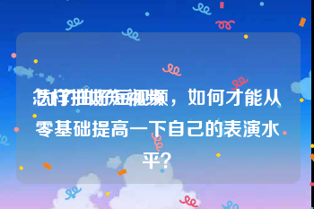 怎样拍好短视频:为了拍好短视频，如何才能从零基础提高一下自己的表演水平？