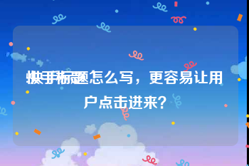 快手标题:快手标题怎么写，更容易让用户点击进来？