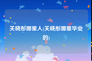 关晓彤哪里人(关晓彤哪里毕业的)