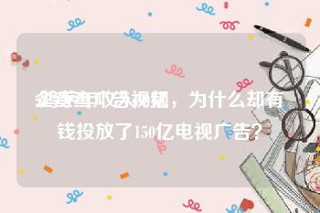 企查查广告视频
:鸿茅年收入50亿，为什么却有钱投放了150亿电视广告？