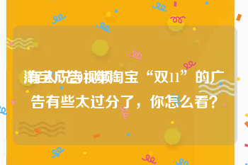 淘宝广告视频
:有人说2018年淘宝“双11”的广告有些太过分了，你怎么看？