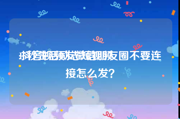 15秒生活励志短视频
:抖音视频发微信朋友圈不要连接怎么发？