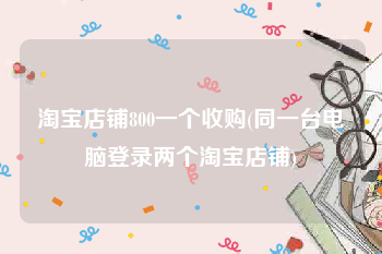 淘宝店铺800一个收购(同一台电脑登录两个淘宝店铺)