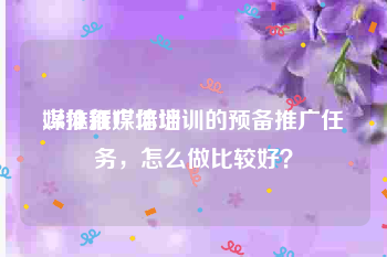 媒体推广培训:28推新媒体培训的预备推广任务，怎么做比较好？