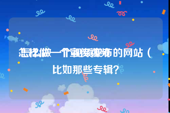 怎样做一个宣传视频
:怎么做一个视频发布的网站（比如那些专辑？