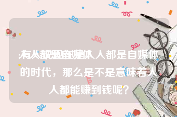 人人都是自媒体
:有人说现在是人人都是自媒体的时代,那么是不是意味着人人都能赚到钱呢?