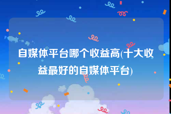 自媒体平台哪个收益高(十大收益最好的自媒体平台)