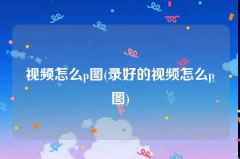 视频怎么p图(录好的视频怎么p图)