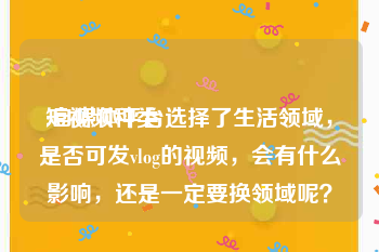 短视频种类
:自媒体平台选择了生活领域，是否可发vlog的视频，会有什么影响，还是一定要换领域呢？