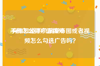 手机怎么做广告视频
:有谁知道手机端发布图或者视频怎么勾选广告吗？