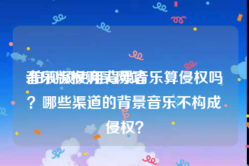 音乐版权购买网站:拍视频使用背景音乐算侵权吗？哪些渠道的背景音乐不构成侵权？