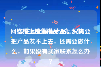 网络线上销售商品要怎么做
:一般在网上销售产品，只需要把产品发不上去，还需要做什么，如果没有买家联系怎么办？