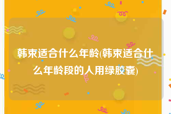 韩束适合什么年龄(韩束适合什么年龄段的人用绿胶囊)