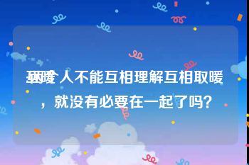 互暖
:两个人不能互相理解互相取暖，就没有必要在一起了吗？