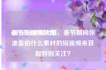 春节短视频制作
:现在短视频火爆，春节期间你准备拍什么素材的短视频来获取特别关注？
