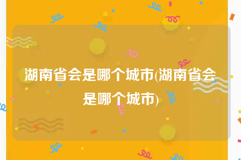 湖南省会是哪个城市(湖南省会是哪个城市)
