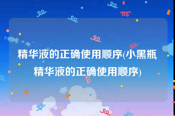 精华液的正确使用顺序(小黑瓶精华液的正确使用顺序)