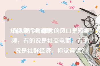 短视频行业调研
:有人说今年最大的风口是短视频，有的说是社交电商，有的说是社群经济，你觉得呢？