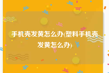 手机壳发黄怎么办(塑料手机壳发黄怎么办)