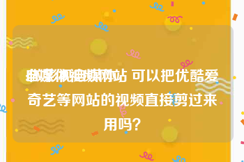 自媒体视频网站:做影视自媒体，可以把优酷爱奇艺等网站的视频直接剪过来用吗？