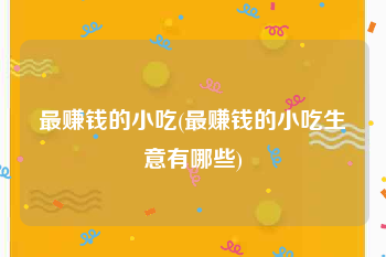最赚钱的小吃(最赚钱的小吃生意有哪些)