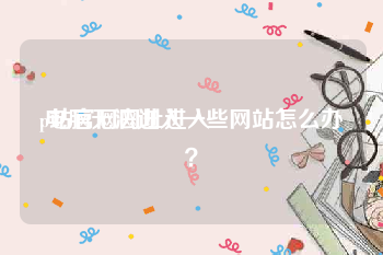 p站官网网址进入:电脑无法进入一些网站怎么办？